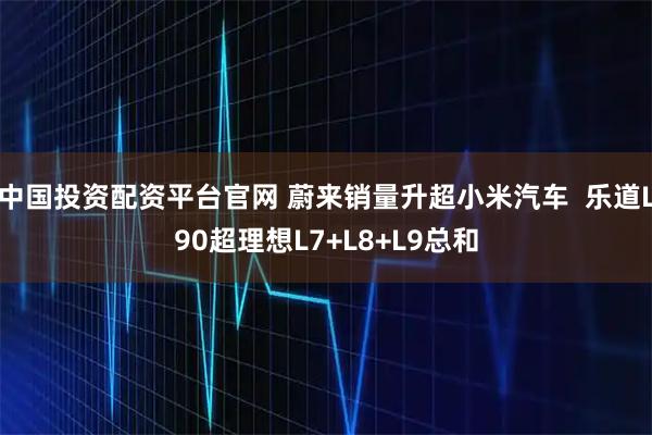 中国投资配资平台官网 蔚来销量升超小米汽车  乐道L90超理想L7+L8+L9总和