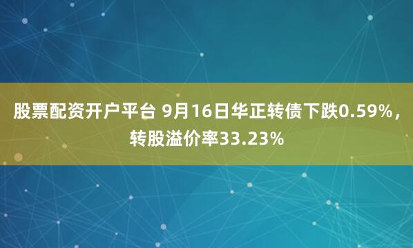 股票配资开户平台 9月16日华正转债下跌0.59%，转股溢价率33.23%