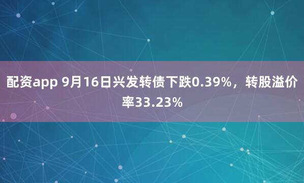 配资app 9月16日兴发转债下跌0.39%，转股溢价率33.23%