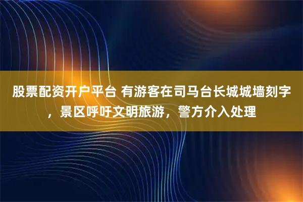 股票配资开户平台 有游客在司马台长城城墙刻字，景区呼吁文明旅游，警方介入处理