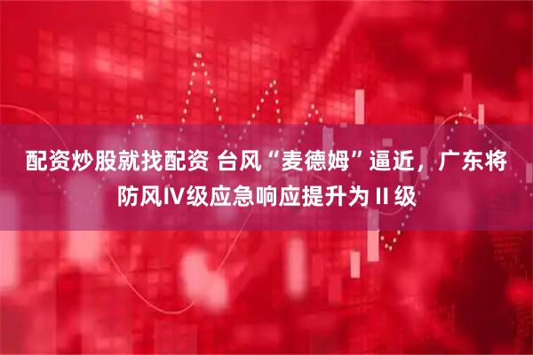 配资炒股就找配资 台风“麦德姆”逼近，广东将防风Ⅳ级应急响应提升为Ⅱ级