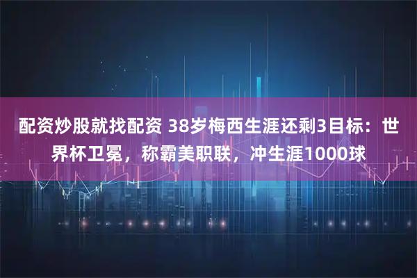 配资炒股就找配资 38岁梅西生涯还剩3目标：世界杯卫冕，称霸美职联，冲生涯1000球