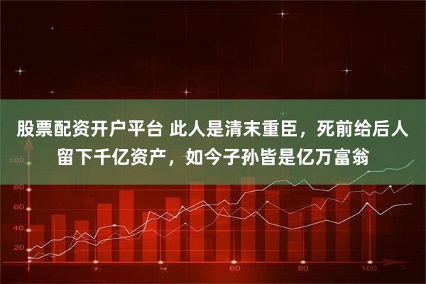 股票配资开户平台 此人是清末重臣，死前给后人留下千亿资产，如今子孙皆是亿万富翁