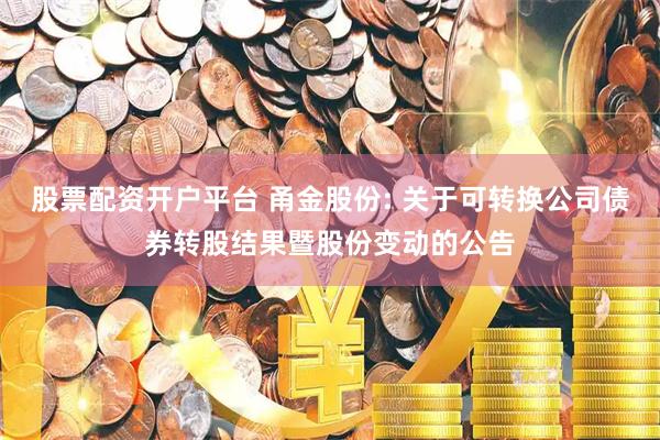 股票配资开户平台 甬金股份: 关于可转换公司债券转股结果暨股份变动的公告