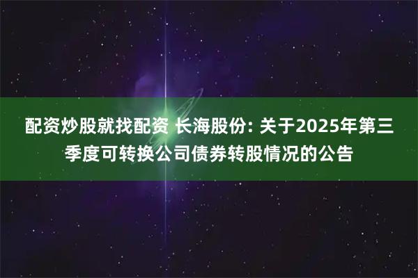 配资炒股就找配资 长海股份: 关于2025年第三季度可转换公司债券转股情况的公告