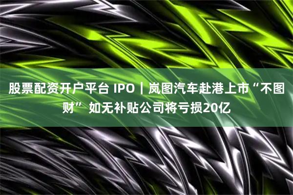 股票配资开户平台 IPO｜岚图汽车赴港上市“不图财” 如无补贴公司将亏损20亿