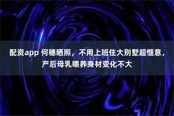 配资app 何穗晒照，不用上班住大别墅超惬意，产后母乳喂养身材变化不大