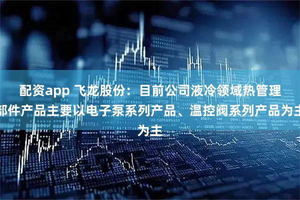 配资app 飞龙股份：目前公司液冷领域热管理部件产品主要以电子泵系列产品、温控阀系列产品为主