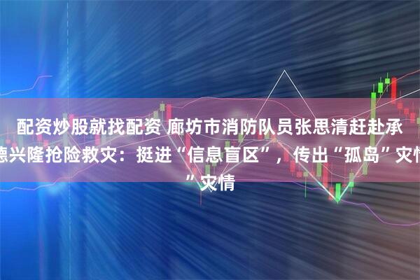 配资炒股就找配资 廊坊市消防队员张思清赶赴承德兴隆抢险救灾：挺进“信息盲区”，传出“孤岛”灾情