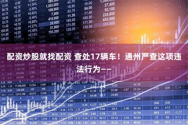 配资炒股就找配资 查处17辆车！通州严查这项违法行为——