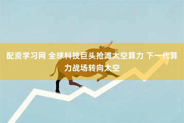 配资学习网 全球科技巨头抢滩太空算力 下一代算力战场转向太空