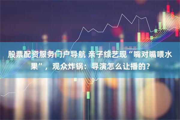 股票配资服务门户导航 亲子综艺现“嘴对嘴喂水果”，观众炸锅：导演怎么让播的？