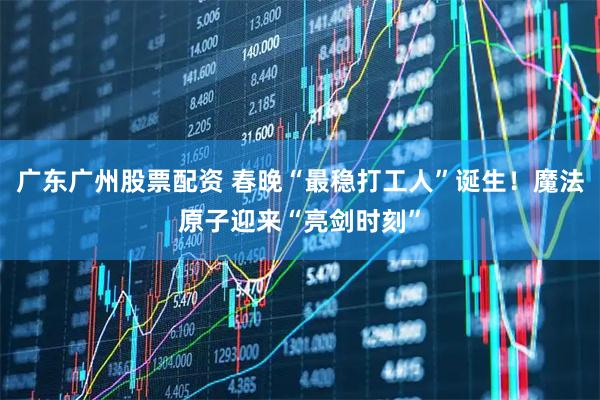 广东广州股票配资 春晚“最稳打工人”诞生！魔法原子迎来“亮剑时刻”