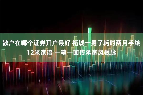 散户在哪个证券开户最好 柘城一男子耗时两月手绘12米家谱 一笔一画传承家风根脉