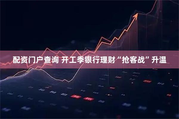 配资门户查询 开工季银行理财“抢客战”升温