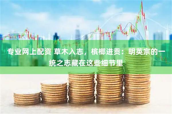 专业网上配资 草木入志,槟榔进贡:明英宗的一统之志藏在这些细节里