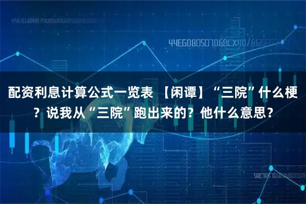 配资利息计算公式一览表 【闲谭】“三院”什么梗？说我从“三院”跑出来的？他什么意思？
