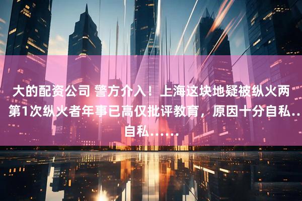大的配资公司 警方介入！上海这块地疑被纵火两次！第1次纵火者年事已高仅批评教育，原因十分自私……