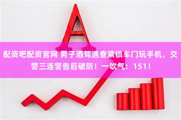 配资吧配资官网 男子酒驾遇查紧锁车门玩手机，交警三连警告后破防！一吹气：151！