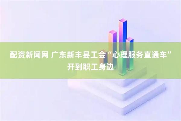 配资新闻网 广东新丰县工会“心理服务直通车”开到职工身边