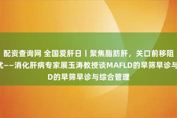 配资查询网 全国爱肝日丨聚焦脂肪肝，关口前移阻断“肝”扰——消化肝病专家展玉涛教授谈MAFLD的早筛早诊与综合管理
