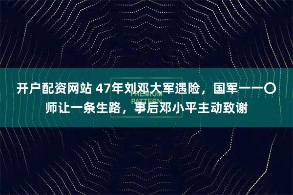 开户配资网站 47年刘邓大军遇险，国军一一〇师让一条生路，事后邓小平主动致谢