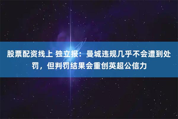 股票配资线上 独立报：曼城违规几乎不会遭到处罚，但判罚结果会重创英超公信力
