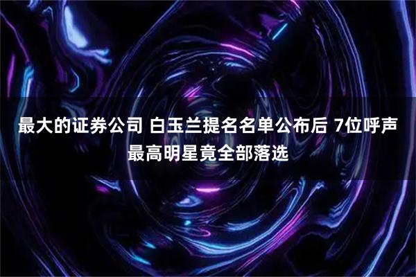 最大的证券公司 白玉兰提名名单公布后 7位呼声最高明星竟全部落选