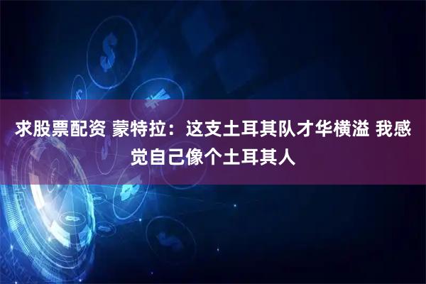 求股票配资 蒙特拉：这支土耳其队才华横溢 我感觉自己像个土耳其人
