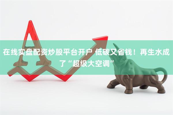 在线实盘配资炒股平台开户 低碳又省钱！再生水成了“超级大空调”