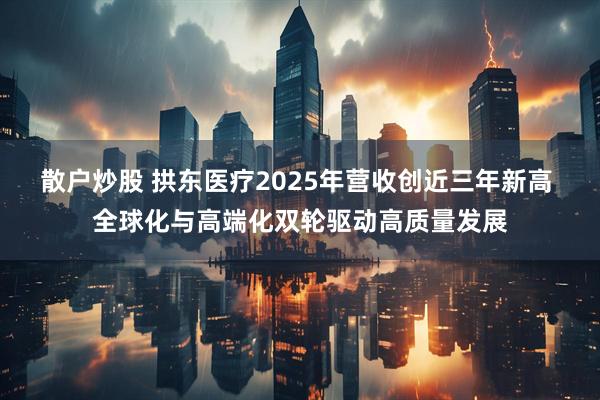 散户炒股 拱东医疗2025年营收创近三年新高 全球化与高端化双轮驱动高质量发展