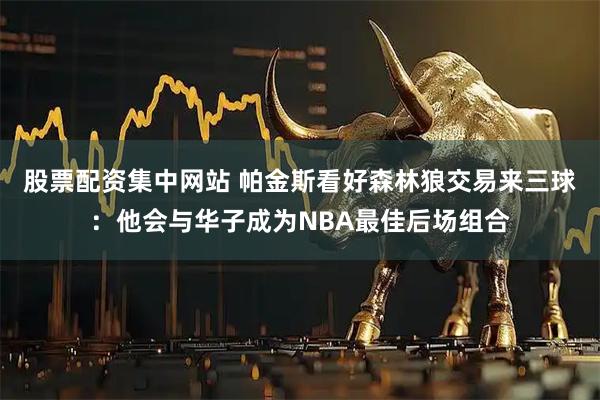 股票配资集中网站 帕金斯看好森林狼交易来三球：他会与华子成为NBA最佳后场组合