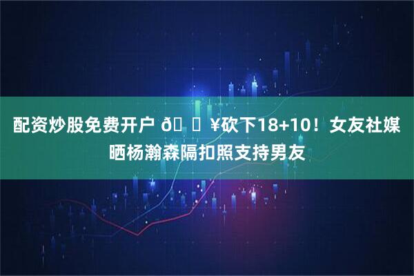 配资炒股免费开户 🔥砍下18+10！女友社媒晒杨瀚森隔扣照支持男友