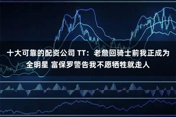 十大可靠的配资公司 TT：老詹回骑士前我正成为全明星 富保罗警告我不愿牺牲就走人