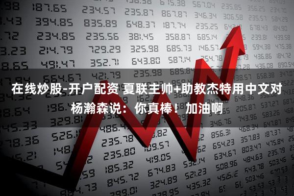在线炒股-开户配资 夏联主帅+助教杰特用中文对杨瀚森说：你真棒！加油啊