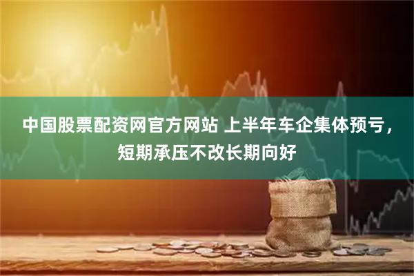 中国股票配资网官方网站 上半年车企集体预亏，短期承压不改长期向好